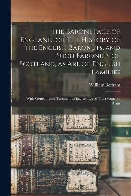 The Baronetage of England, or The History of the English Baronets, and Such Baronets of Scotland, as Are of English Families; With Genealogical Tables, and Engravings of Their Coats of Arms - William 1749-1839 Betham