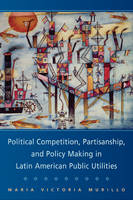 Political Competition, Partisanship, and Policy Making in Latin American Public Utilities - Maria Victoria Murillo