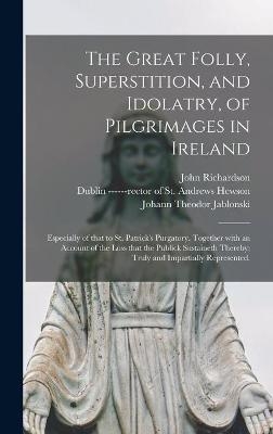 The Great Folly, Superstition, and Idolatry, of Pilgrimages in Ireland; Especially of That to St. Patrick's Purgatory. Together With an Account of the Loss That the Publick Sustaineth Thereby; Truly and Impartially Represented. - John 1664-1747 Richardson, Johann Theodor 1654-1731 Jablonski