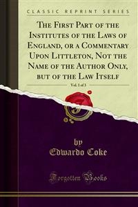 The First Part of the Institutes of the Laws of England, or a Commentary Upon Littleton, Not the Name of the Author Only, but of the Law Itself - Edwardo Coke