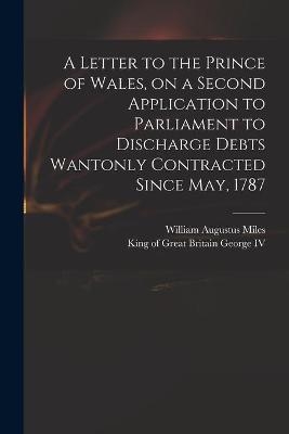 A Letter to the Prince of Wales, on a Second Application to Parliament to Discharge Debts Wantonly Contracted Since May, 1787 - William Augustus 1753?-1817 Miles; King of Great Britain 176 George, IV
