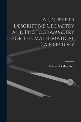A Course in Descriptive Geometry and Photogrammetry for the Mathematical Laboratory - Edward Lindsay Ince