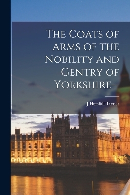 The Coats of Arms of the Nobility and Gentry of Yorkshire-- - J Horsfall Turner