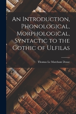 An Introduction, Phonological, Morphological, Syntactic to the Gothic of Ulfilas - Thomas Le Marchant Douse