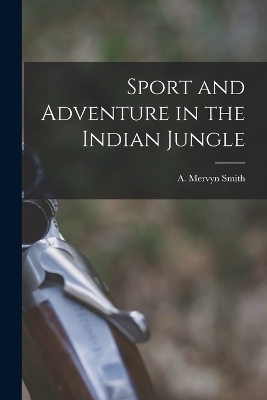 Sport and Adventure in the Indian Jungle - A Mervyn Smith