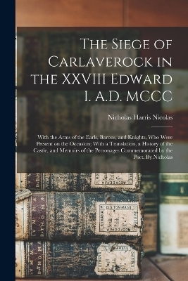 The Siege of Carlaverock in the XXVIII Edward I. A.D. MCCC; With the Arms of the Earls, Barons, and Knights, who Were Present on the Occasion; With a Translation, a History of the Castle, and Memoirs of the Personages Commemorated by the Poet. By Nicholas - Nicholas Harris Nicolas