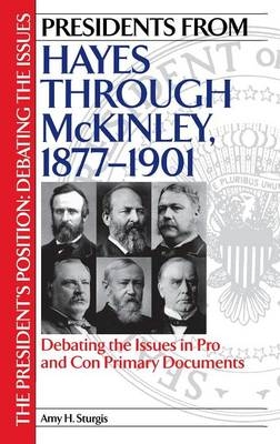 Presidents from Hayes through McKinley, 1877-1901: Debating the Issues in Pro and Con Primary Documents - Amy H. Sturgis
