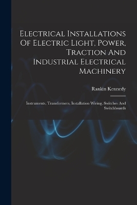 Electrical Installations Of Electric Light, Power, Traction And Industrial Electrical Machinery - Rankin Kennedy