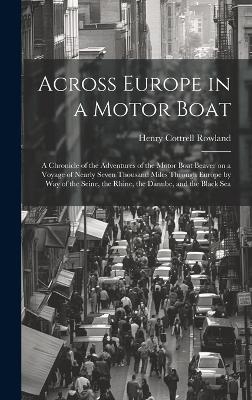 Across Europe in a Motor Boat; a Chronicle of the Adventures of the Motor Boat Beaver on a Voyage of Nearly Seven Thousand Miles Through Europe by way of the Seine, the Rhine, the Danube, and the Black Sea - Henry Cottrell Rowland