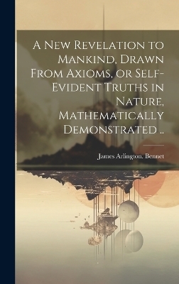 A New Revelation to Mankind, Drawn From Axioms, or Self-evident Truths in Nature, Mathematically Demonstrated .. - James Arlington Bennet