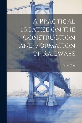 A Practical Treatise on the Construction and Formation of Railways - James Day