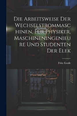 Die Arbeitsweise der Wechselstrommaschinen, für Physiker, Maschineningenieure und Studenten der Elek - Fritz Emde