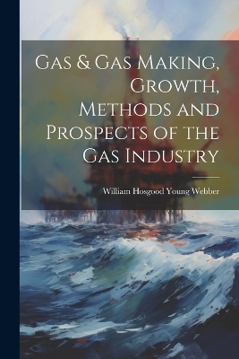 Gas & gas Making, Growth, Methods and Prospects of the gas Industry - William Hosgood Young Webber
