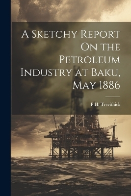 A Sketchy Report On the Petroleum Industry at Baku, May 1886 - F H Trevithick