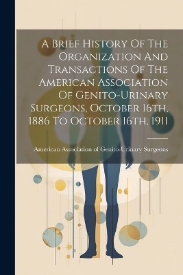 A Brief History Of The Organization And Transactions Of The American Association Of Genito-urinary Surgeons, October 16th, 1886 To October 16th, 1911 - 