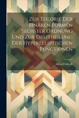Zur Theorie Der Binären Formen Sechster Ordnung Und Zur Dreitheilung Der Hyperelliptischen Functionen - Alfred Clebsch