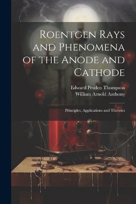 Roentgen Rays and Phenomena of the Anode and Cathode - Edward Pruden Thompson, William Arnold Anthony