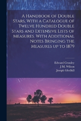 A Handbook of Double Stars, With a Catalogue of Twelve Hundred Double Stars and Extensive Lists of Measures. With Additional Notes Bringing the Measures up to 1879 - Edward Crossley, Joseph Gledhill, J M 1836-1931 Wilson