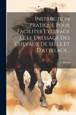 Instruction Pratique Pour Faciliter L'élevage Et Le Dressage Des Chevaux De Selle Et D'attelage... - A Morin