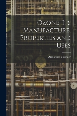Ozone, Its Manufacture, Properties and Uses - Alexander Vosmaer