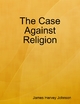 The Case Against Religion - James Hervey Johnson