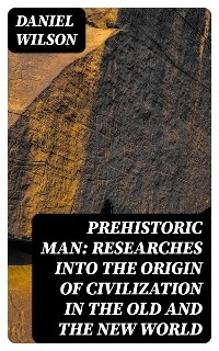 Prehistoric Man: Researches into the Origin of Civilization in the Old and the New World - Daniel Wilson; Daniel Wilson