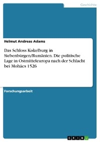 Das Schloss Kokelburg in Siebenbürgen/Rumänien. Die politische Lage in Ostmitteleuropa nach der Schlacht bei Mohács 1526 - Helmut Andreas Adams