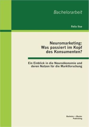 Neuromarketing: Was passiert im Kopf des Konsumenten? Ein Einblick in die Neuroökonomie und deren Nutzen für die Marktforschung - Felix Ilse