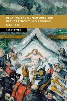Debating the Woman Question in the French Third Republic, 1870?1920 - Karen Offen