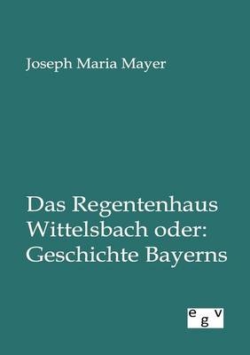 Das Regentenhaus Wittelsbach oder: Geschichte Bayerns - Joseph Maria Mayer