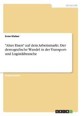 "Altes Eisen" auf dem Arbeitsmarkt. Der demografische Wandel in der Transport- und Logistikbranche - Sven Kleber