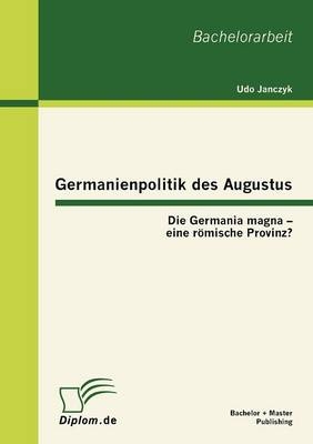 Germanienpolitik des Augustus: Die Germania magna ? eine römische Provinz? - Udo Janczyk