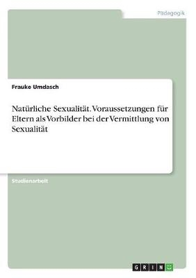 Natürliche Sexualität. Voraussetzungen für Eltern als Vorbilder bei der Vermittlung von Sexualität - Frauke Umdasch