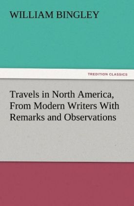 Travels in North America, From Modern Writers With Remarks and Observations, Exhibiting a Connected View of the Geography and Present State of that Quarter of the Globe - William Bingley