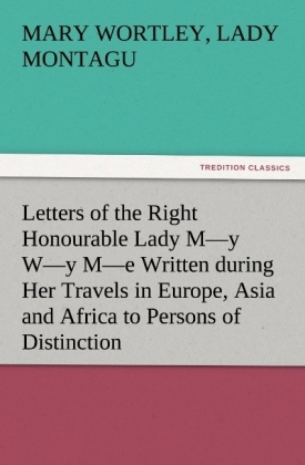 Letters of the Right Honourable Lady M y W y M e Written during Her Travels in Europe, Asia and Africa to Persons of Distinction, Men of Letters, &c. in Different Parts of Europe - Mary Wortley Montagu