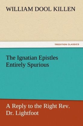 The Ignatian Epistles Entirely Spurious A Reply to the Right Rev. Dr. Lightfoot - W. D. (William Dool) Killen