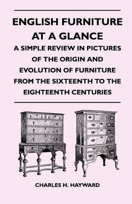 English Furniture at a Glance - A Simple Review in Pictures of the Origin and Evolution of Furniture From the Sixteenth to the Eighteenth Centuries - Charles H. Hayward