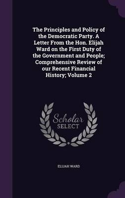 The Principles and Policy of the Democratic Party. a Letter from the Hon. Elijah Ward on the First Duty of the Government and People; Comprehensive Review of Our Recent Financial History; Volume 2 - Elijah Ward