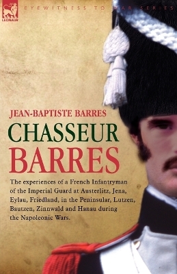 Chasseur Barres - The experiences of a French Infantryman of the Imperial Guard at Austerlitz, Jena, Eylau, Friedland, in the Peninsular, Lutzen, Bautzen, Zinnwald and Hanau during the Napoleonic Wars. - Jean Baptiste Barres