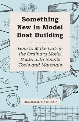 Something New in Model Boat Building - How to Make Out-Of-The Ordinary Model Boats With Simple Tools and Materials - Donald H. Matheson