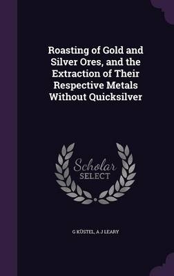Roasting of Gold and Silver Ores, and the Extraction of Their Respective Metals Without Quicksilver - G Küstel, A J Leary