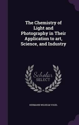The Chemistry of Light and Photography in Their Application to Art, Science, and Industry - Hermann Wilhelm Vogel