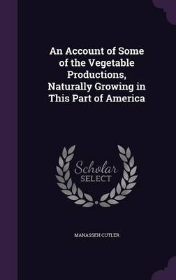 An Account of Some of the Vegetable Productions, Naturally Growing in This Part of America - Manasseh Cutler
