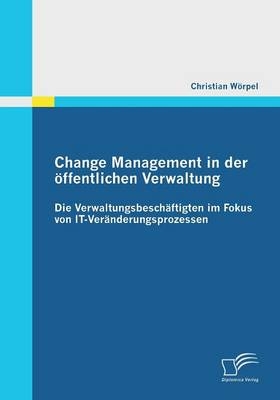 Change Management in der öffentlichen Verwaltung: Die Verwaltungsbeschäftigten im Fokus von IT-Veränderungsprozessen - Christian Wörpel