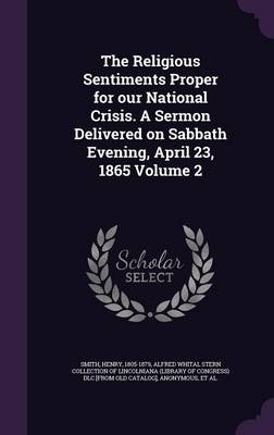 The Religious Sentiments Proper for Our National Crisis. a Sermon Delivered on Sabbath Evening, April 23, 1865 Volume 2 - Smith Henry 1805-1879; Alfred Whital Stern Collection of Lincol; Ya Pamphlet Collection (Library of Congr