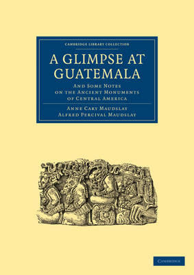 A Glimpse at Guatemala, and Some Notes on the Ancient Monuments of Central America - Anne Cary Maudslay; Alfred Percival Maudslay