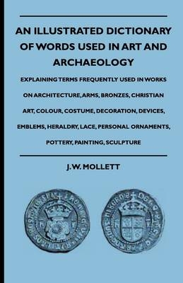 An Illustrated Dictionary Of Words Used In Art And Archaeology - Explaining Terms Frequently Used In Works On Architecture, Arms, Bronzes, Christian Art, Colour, Costume, Decoration, Devices, Emblems, Heraldry, Lace, Personal Ornaments, Pottery, Painting, - J. W. Mollett