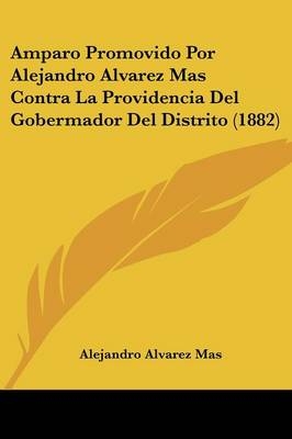Amparo Promovido Por Alejandro Alvarez Mas Contra La Providencia Del Gobermador Del Distrito (1882) - Alejandro Alvarez Mas