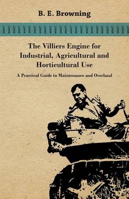 The Villiers Engine For Industrial, Agricultural And Horticultural Use - A Practical Guide To Maintenance And Overhaul - B. E. Browning
