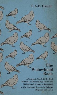 The Widowhood Book - A Complete Guide to the Best Methods of Racing Pigeons on the Widowhood System as Described by the Foremost Experts in Britain, Belgium and U.S.A - C.A.E. Osman,